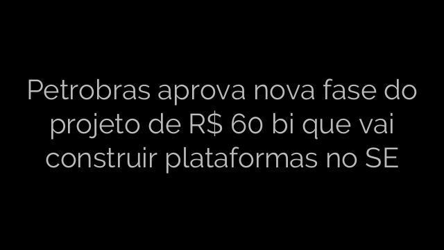 ​Petrobras aprova nova fase do projeto de R$ 60 bi que vai construir plataformas no SE 